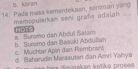 b. koran
14. Pada masa kemerdekaan, seniman yang
memopulerkan seni grafis adalah ....
HOTS
a. Suromo dan Abdul Salam
b. Suromo dan Basuki Abdullah
c. Muchtar Apin dan Rembrant
d. Baharudin Marasutan dan Amri Yahya
n h akan k e tika proses