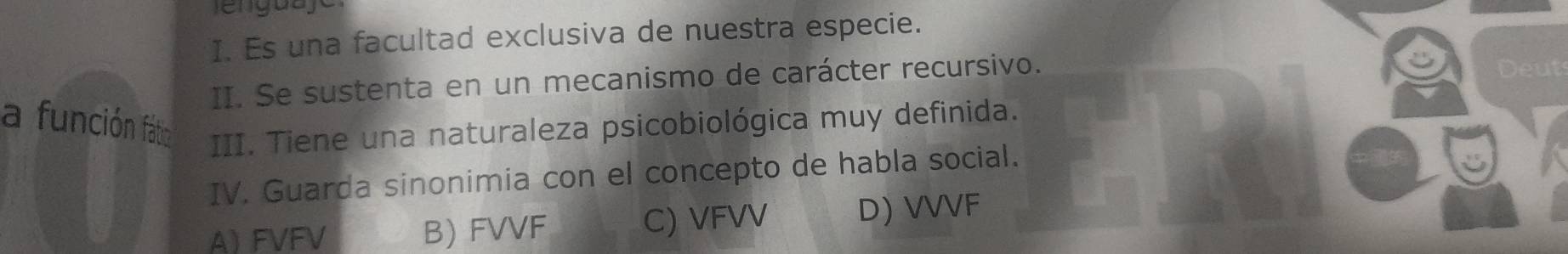 Es una facultad exclusiva de nuestra especie.
II. Se sustenta en un mecanismo de carácter recursivo.
Deuts
a función fátio III. Tiene una naturaleza psicobiológica muy definida.
IV. Guarda sinonimia con el concepto de habla social.
A FVFV B) FVVF C) VFVV D) VVVF