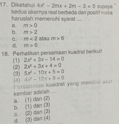 Diketahui 4x^2-2mx+2m-3=0 supaya
kedua akarnya real berbeda dan positif maka
haruslah memenuhi syarat ....
a. m>0
b. m>2
C. m<2</tex> atau m>6
d. m>6
18. Perhatikan persamaan kuadrat berikut!
(1) 2x^2+3x-14=0
(2) 2x^2+3x+4=0
(3) 5x^2-10x+5=0
(4) 4x^2-12x+9=0
Persamaan kuadrat yang memiiiki akar
kembar adalah ....
a. (1) dan (2)
b. (1) dan (3)
c. (2) dan (3)
d. (3) dan (4)