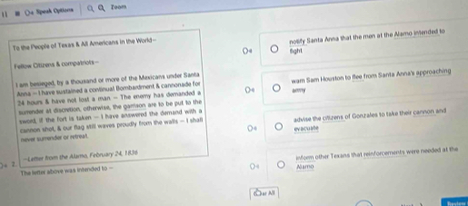 Qa Speak Optiona Toom 
To the People of Texas & All Americars in the World- 
Fellow Citizens & compatriots- nolify Santa Anna that the men at the Aamo intended to 
6ght 
I am besieged, by a thousand or more of the Mexicans under Santa 
Anna - I have sustained a corinual Bombardment & cannonade for anrry wam Sam Houston to flee from Santa Anna's approaching
24 hours & have not lost a man. - The enemy has demanded a 
surrender at discretion, otherwise, the garrison are to be put to the 
sword, if the fort is taken — I have answered the demand with a 
cannon shot, & our flag still waves proudly from the walls — I shaf advise the citlrens of Gonzales to take their cannon and 
never surrender or etreat. evacuate 
2. -Letter from the Alamo, February 24, 1836 
The lefter above was intended to - iform other Texans that reinforcements were needed at the 
Namo 
C ar All