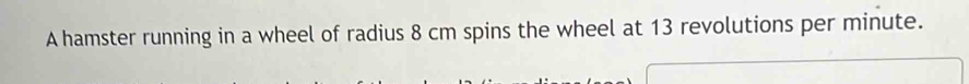 A hamster running in a wheel of radius 8 cm spins the wheel at 13 revolutions per minute.