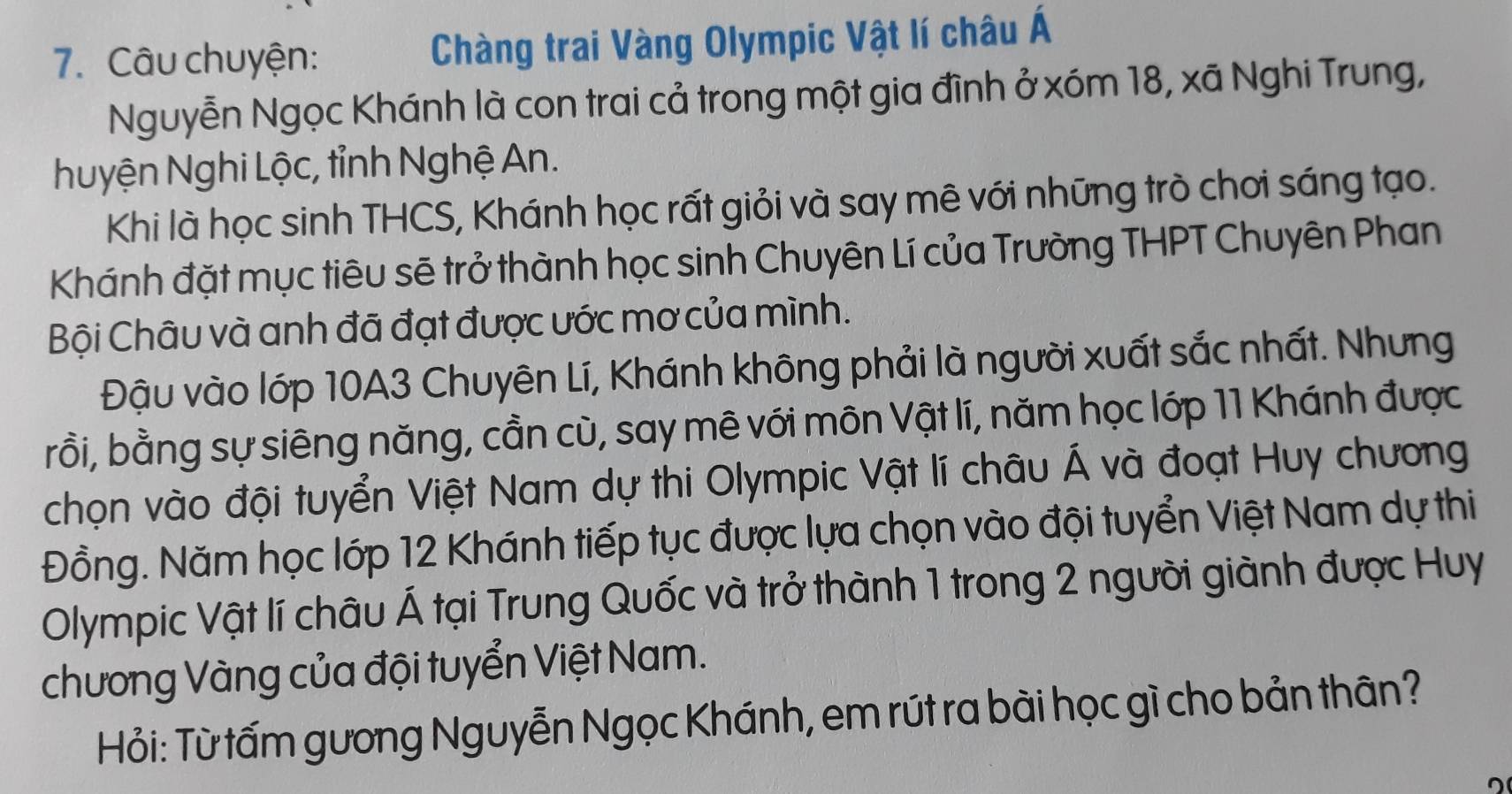 Câu chuyện: Chàng trai Vàng Olympic Vật lí châu Á 
Nguyễn Ngọc Khánh là con trai cả trong một gia đình ở xóm 18, xã Nghi Trung, 
huyện Nghi Lộc, tỉnh Nghệ An. 
Khi là học sinh THCS, Khánh học rất giỏi và say mê với những trò chơi sáng tạo. 
Khánh đặt mục tiêu sẽ trở thành học sinh Chuyên Lí của Trường THPT Chuyên Phan 
Bội Châu và anh đã đạt được ước mơ của mình. 
Đậu vào lớp 10A3 Chuyên Lí, Khánh không phải là người xuất sắc nhất. Nhưng 
rồi, bằng sự siêng năng, cần cù, say mê với môn Vật lí, năm học lớp 11 Khánh được 
chọn vào đội tuyển Việt Nam dự thi Olympic Vật lí châu Á và đoạt Huy chương 
Đồng. Năm học lớp 12 Khánh tiếp tục được lựa chọn vào đội tuyển Việt Nam dự thi 
Olympic Vật lí châu Á tại Trung Quốc và trở thành 1 trong 2 người giành được Huy 
chương Vàng của đội tuyển Việt Nam. 
Hỏi: Từ tấm gương Nguyễn Ngọc Khánh, em rút ra bài học gì cho bản thân?