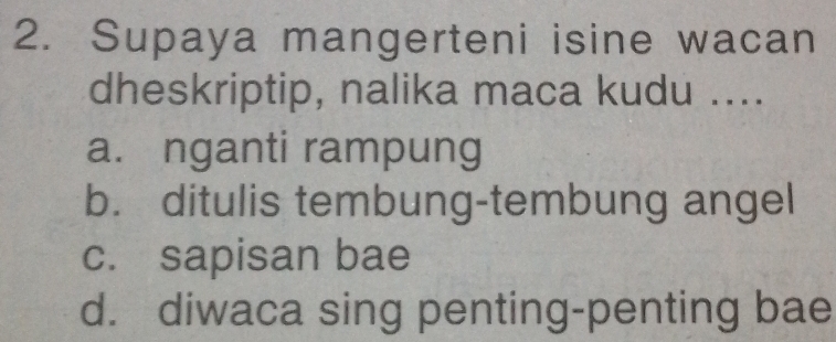 Supaya mangerteni isine wacan
dheskriptip, nalika maca kudu ....
a. nganti rampung
b. ditulis tembung-tembung angel
c. sapisan bae
d. diwaca sing penting-penting bae