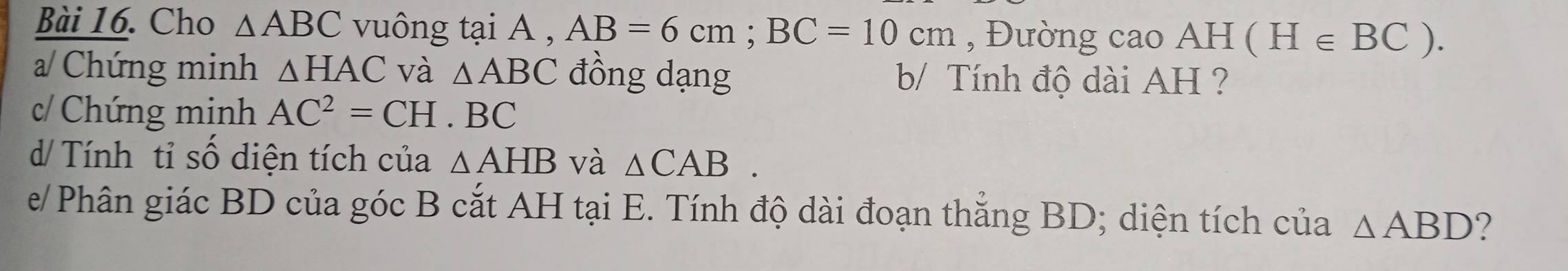 Cho △ ABC vuông tại A , AB=6cm; BC=10cm , Đường cao AH (H∈ BC). 
a/ Chứng minh △ HAC và △ ABC đồng dạng b/ Tính độ dài AH ? 
c/ Chứng minh AC^2=CH.BC
d/ Tính tỉ số diện tích của △ AHB và △ CAB. 
e/ Phân giác BD của góc B cắt AH tại E. Tính độ dài đoạn thẳng BD; diện tích của △ ABD ?