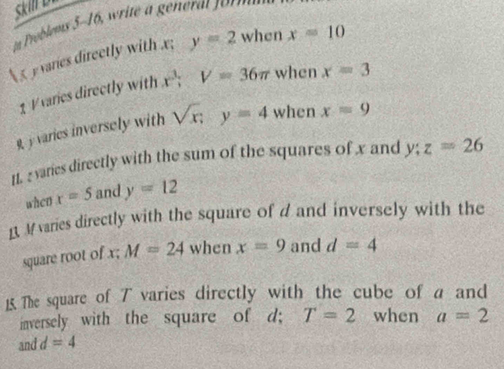 in Problems 5-16, write gene t n 
 varies direetly with x; y=2 when x=10
1 V varies directly with x^3; V=36π when x=3
9y varies inversely with sqrt(x); y=4 when x=9
11. 2 varies directly with the sum of the squares of x and y; z=26
when x=5 and y=12
R M varies directly with the square of d and inversely with the 
square root of x; M=24 when x=9 and d=4
15. The square of T varies directly with the cube of a and 
inversely with the square of d; T=2 when a=2
and d=4