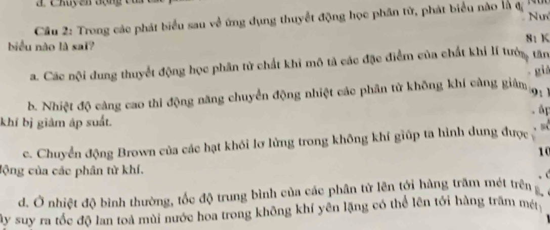 Cầu 2: Trong các phát biểu sau về ứng dụng thuyết động học phân tử, phát biểu nào là đ
8: K
biểu nào là sai?
a. Các nội dung thuyết động học phân tử chất khi mô tả các đặc điểm của chất khi lí tướn, tăn
giá
b. Nhiệt độ cảng cao thi động năng chuyển động nhiệt các phân tử không khí càng giảm
9: )
ấp
khí bị giảm áp suất.
c. Chuyển động Brown của các hạt khói lơ lửng trong không khí giúp ta hình dung được 
10
lộng của các phân từ khí.
d. Ở nhiệt độ bình thường, tốc độ trung bình của các phân tử lên tới hàng trăm mét trên B
ây suy ra tốc độ lan toả mùi nước hoa trong không khí yên lặng có thể lên tới hàng trấm mét