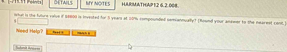 DETAILS MY NOTES HARMATHAP12 6.2.008. 
What is the future value if $8800 is invested for 5 years at 10% compounded semiannually? (Round your answer to the nearest cent.)
$
Need Help? Read It Watch It 
Submit Answer