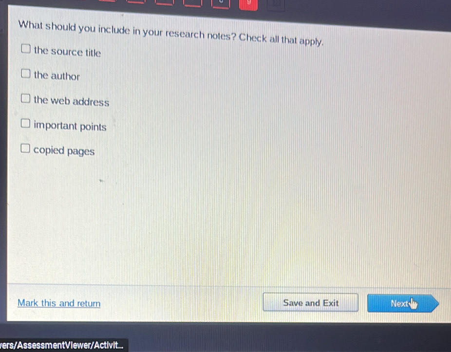 What should you include in your research notes? Check all that apply.
the source title
the author
the web address
important points
copied pages
Mark this and return Save and Exit Next
vers/AssessmentViewer/Activit...