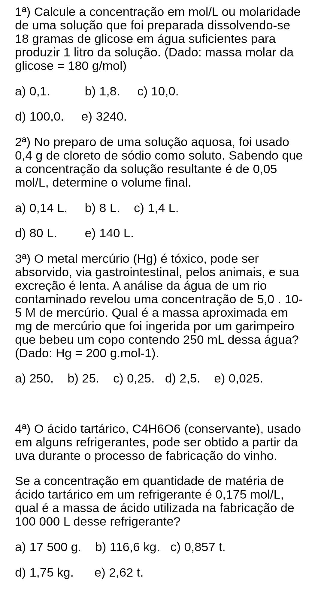 1^a) Calcule a concentração em mol/L ou molaridade
de uma solução que foi preparada dissolvendo-se
18 gramas de glicose em água suficientes para
produzir 1 litro da solução. (Dado: massa molar da
glicose =180 g/mol)
a) 0,1. b) 1,8. c) 10,0.
d) 100,0. e) 3240.
2^a) No preparo de uma solução aquosa, foi usado
0,4 g de cloreto de sódio como soluto. Sabendo que
a concentração da solução resultante é de 0,05
mol/L, determine o volume final.
a) 0,14 L. b) 8 L. c) 1,4 L.
d) 80 L. e) 140 L.
3^a) O metal mercúrio (Hg) é tóxico, pode ser
absorvido, via gastrointestinal, pelos animais, e sua
excreção é lenta. A análise da água de um rio
contaminado revelou uma concentração de 5,0 . 10-
5 M de mercúrio. Qual é a massa aproximada em
mg de mercúrio que foi ingerida por um garimpeiro
que bebeu um copo contendo 250 mL dessa água?
(Dado: Hg=200 g.mol-1).
a) 250. b) 25. c) 0,25. d) 2,5. e) 0,025.
4^a) O ácido tartárico, C4H6O6 (conservante), usado
em alguns refrigerantes, pode ser obtido a partir da
uva durante o processo de fabricação do vinho.
Se a concentração em quantidade de matéria de
ácido tartárico em um refrigerante é 0,175 mol/L,
qual é a massa de ácido utilizada na fabricação de
100 000 L desse refrigerante?
a) 17 500 g. b) 116,6 kg. c) 0,857 t.
d) 1,75 kg. e) 2,62 t.