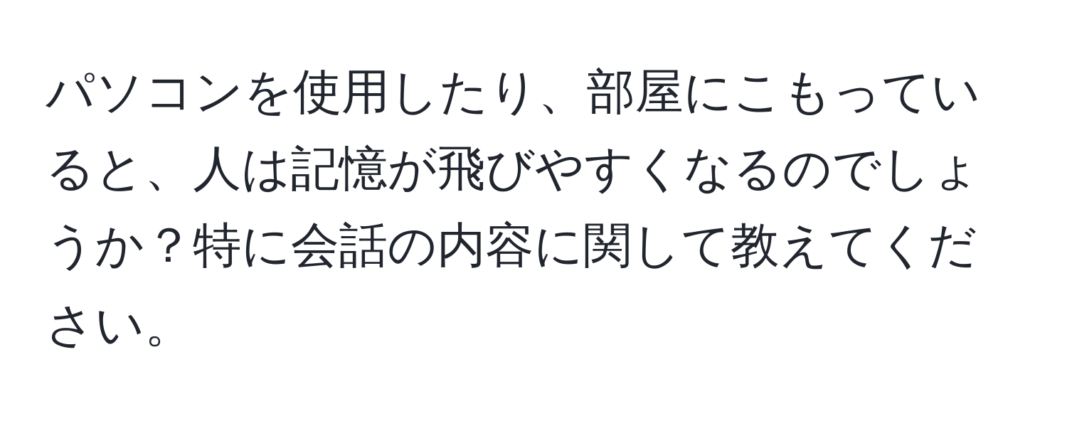 パソコンを使用したり、部屋にこもっていると、人は記憶が飛びやすくなるのでしょうか？特に会話の内容に関して教えてください。