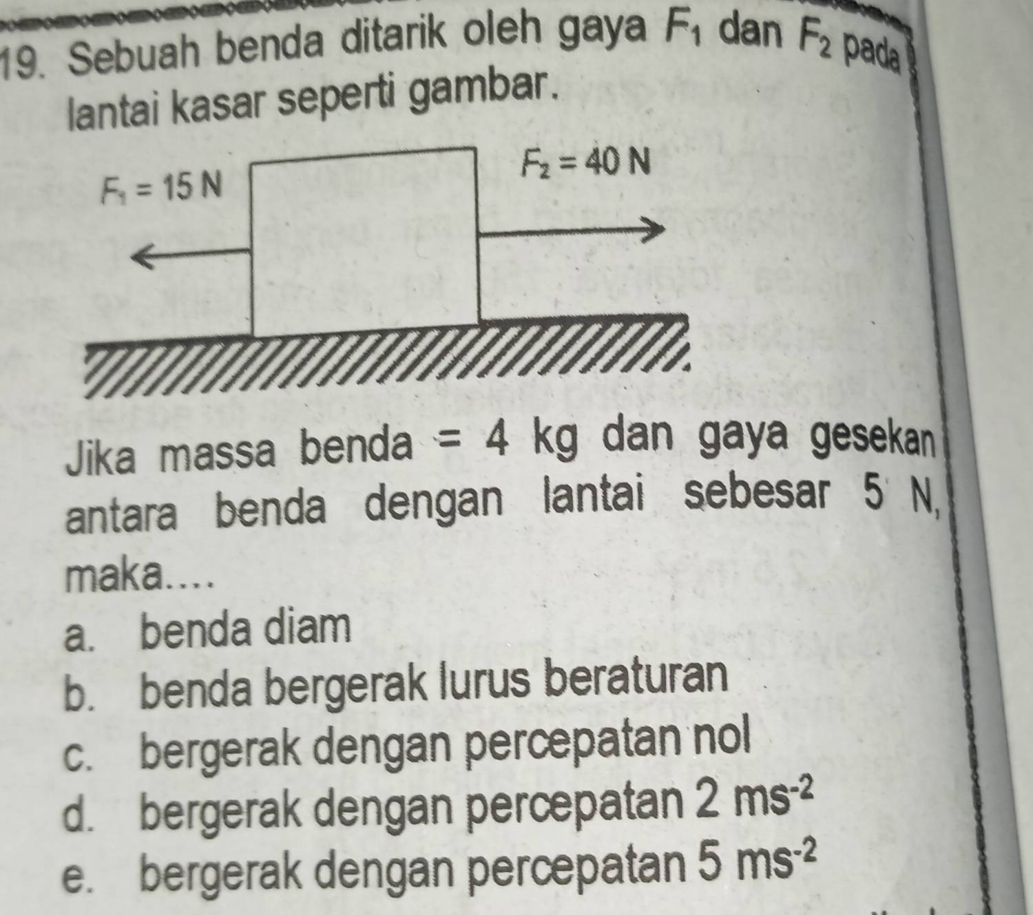 Sebuah benda ditarik oleh gaya F_1 dan F_2 pada
lantai kasar seperti gambar.
Jika massa benda =4kg dan gaya gesekan 
antara benda dengan lantai sebesar 5 N,
maka....
a. benda diam
b. benda bergerak lurus beraturan
c. bergerak dengan percepatan nol
d. bergerak dengan percepatan 2ms^(-2)
e. bergerak dengan percepatan 5ms^(-2)