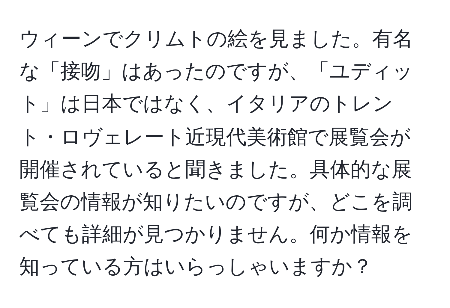 ウィーンでクリムトの絵を見ました。有名な「接吻」はあったのですが、「ユディット」は日本ではなく、イタリアのトレント・ロヴェレート近現代美術館で展覧会が開催されていると聞きました。具体的な展覧会の情報が知りたいのですが、どこを調べても詳細が見つかりません。何か情報を知っている方はいらっしゃいますか？