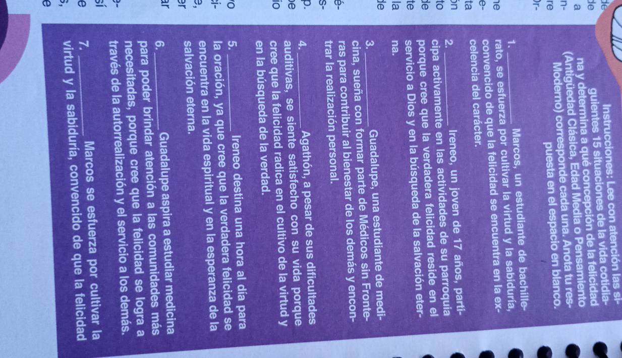 de
Instrucciones: Lee con atención las si-
de
guientes 15 situaciones de la vida cotidia-
a na y determina a qué concepción de la felicidad
n- (Antigüedad Clásica, Edad Media o Pensamiento
Moderno) corresponde cada una. Anota tu res-
re
puesta en el espacio en blanco.
)r-
1. Marcos, un estudiante de bachille
he rato, se esfuerza por cultivar la virtud y la sabiduría,
e- convencido de que la felicidad se encuentra en la ex-
ta celencia del carácter.
in Ireneo, un joven de 17 años, parti-
2._
to cipa activamente en las actividades de su parroquia
de porque cree que la verdadera felicidad reside en el
te servicio a Dios y en la búsqueda de la salvación eter-
la na.
de
3. _Guadalupe, una estudiante de medi-
cina, sueña con formar parte de Médicos sin Fronte-
é- ras para contribuir al bienestar de los demás y encon-
S- trar la realización personal.
p. 4._
Agathón, a pesar de sus dificultades
)e auditivas, se siente satisfecho con su vida porque
io cree que la felicidad radica en el cultivo de la virtud y
en la búsqueda de la verdad.
0 5. _Ireneo destina una hora al día para
i- la oración, ya que cree que la verdadera felicidad se
B, encuentra en la vida espiritual y en la esperanza de la
er salvación eterna.
ar 6._
Guadalupe aspira a estudiar medicina
para poder brindar atención a las comunidades más
necesitadas, porque cree que la felicidad se logra a
0- través de la autorrealización y el servicio a los demás.
sí
e 7. _Marcos se esfuerza por cultivar la
B, virtud y la sabiduría, convencido de que la felicidad
e