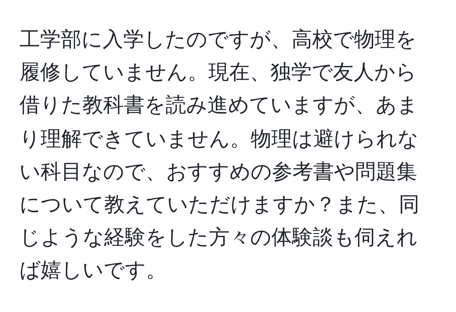 工学部に入学したのですが、高校で物理を履修していません。現在、独学で友人から借りた教科書を読み進めていますが、あまり理解できていません。物理は避けられない科目なので、おすすめの参考書や問題集について教えていただけますか？また、同じような経験をした方々の体験談も伺えれば嬉しいです。