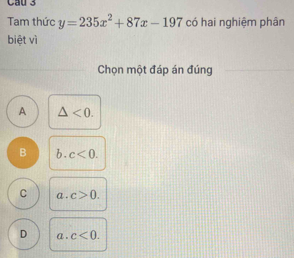 Tam thức y=235x^2+87x-197 có hai nghiệm phân
biệt vì
Chọn một đáp án đúng
A △ <0</tex>.
B b. c<0</tex>.
C a. c>0.
D a. c<0</tex>.