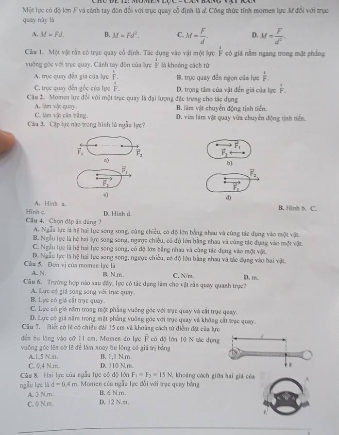 LOC-CA
Một lực có độ lớn F và cánh tay đòn đổi với trục quay cổ định là d. Công thức tính momen lực M đổi với trục
quay này là
A. M=Fd. B. M=Fd^2. C. M= F/d . D. M= F/d^2 .
Câu 1. Một vật rắn có trục quay cổ định. Tác dụng vào vật một lực  1/F  có giá nằm ngang trong mặt phẳng
vuông góc với trục quay. Cánh tay đòn của lực F là khoảng cách từ x
beginarrayr 1 Fendarray
A. trục quay đến giá của lực F. B. trục quay đến ngọn của lực beginarrayr 1 Fendarray
C. trục quay đến gốc của lực overset 1F. D. trọng tâm của vật đến giá của lực overset 1F.
Câu 2. Momen lực đối với một trục quay là đại lượng đặc trưng cho tác dụng
A. lâm vật quay. B. làm vật chuyển động tịnh tiến.
C. làm vật cân bằng. D. vừa làm vật quay vừa chuyển động tịnh tiển.
Câu 3. Cặp lực nào trong hình là ngẫu lực?
vector F_1
vector F_1
vector F_2
vector F_2
n)
b)
vector F_1
vector F_2
vector F_2
vector F_1
c)
d)
A. Hinh a. B. Hinh b. C.
Hình c. D. Hình d.
Câu 4. Chọn đáp án đủng ?
A. Ngẫu lực là hệ hai lực song song, cùng chiều, có độ lớn bằng nhau và cùng tác dụng vào một vật.
B. Ngẫu lực là hệ hai lực song song, ngược chiều, có độ lớn bằng nhau và cùng tác dụng vào một vật.
C. Ngẫu lực là hệ hai lực song song, có độ lớn bằng nhau và cùng tác dụng vào một vật.
D. Ngẫu lực là hệ hai lực song song, ngược chiều, có độ lớn bằng nhau và tác dụng vào hai vật.
Câu 5. Đơn vị của momen lực là
A. N. B. N.m. C. N/m. D. m.
Câu 6. Trường hợp nào sau đây, lực có tác dụng làm cho vật rắn quay quanh trục?
A. Lực có giá song song với trục quay.
B. Lực có giả cắt trục quay.
C. Lực có giá nằm trong mặt phẳng vuông góc với trục quay và cắt trục quay.
D. Lực có giá nằm trong mặt phẳng vuông góc với trục quay và không cắt trục quay.
Câu 7. Biết cờ lẽ có chiều dài 15 cm và khoảng cách từ điểm đặt của lực
đến bu lông vào cỡ 11 cm. Momen do lực vector F có độ lớn 10 N tác dụng
vuỡng góc lên cờ lê đề làm xoay bu lông có giá trị bằng
A.1,5 N.m. B. 1,1 N.m.
C. 0,4 N.m. D. 110 N.m.
Câu 8. Hai lực của ngẫu lực có độ lớn F_1=F_2=15N , khoảng cách giữa hai giá của
ngẫu lực là d=0.4m. Momen của ngẫu lực đổi với trục quay bằng
A. 3 N.m. B. 6 N.m.
C. 0 N.m. D. 12 N.m.