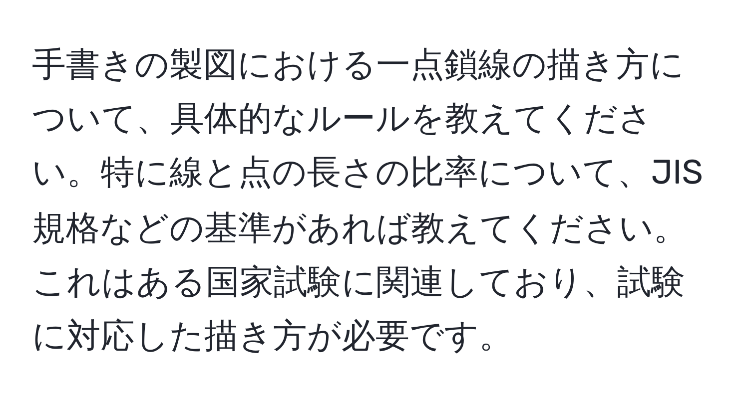 手書きの製図における一点鎖線の描き方について、具体的なルールを教えてください。特に線と点の長さの比率について、JIS規格などの基準があれば教えてください。これはある国家試験に関連しており、試験に対応した描き方が必要です。