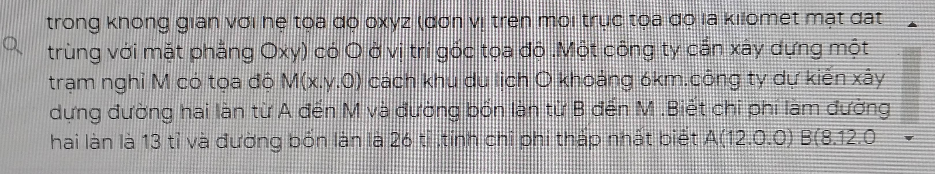 trong không gian với hệ tọa dọ oxyz (đơn vị tren môi trục tọa đọ la kılomet mạt đất 
trùng với mặt phẳng Oxy) có O ở vị trí gốc tọa độ .Một công ty cấn xây dựng một 
trạm nghỉ M có tọa độ M(x.y.0) cách khu du lịch O khoảng 6km.công ty dự kiến xây
dựng đường hai làn từ A đến M và đường bốn làn từ B đến M.Biết chi phí làm đường 
hai làn là 13 tỉ và đường bổn làn là 26 tỉ .tính chi phí thấp nhất biết A(12.0.0)B(8.1 2.0