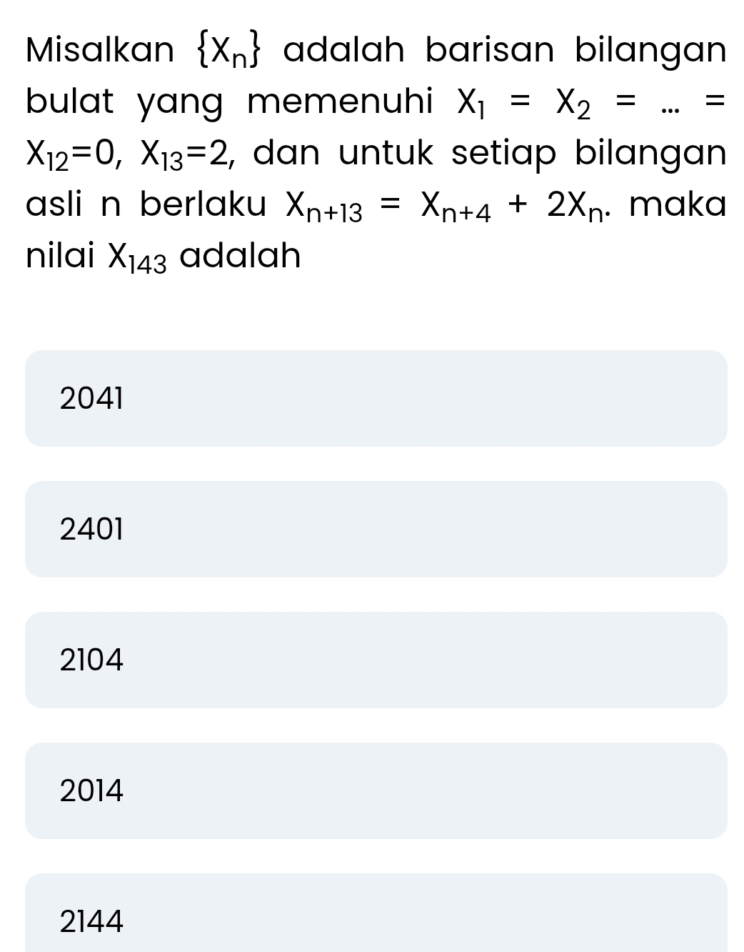 Misalkan  X_n adalah barisan bilangan 
bulat yang memenuhi X_1=X_2= _=
X_12=0, X_13=2 , dan untuk setiap bilangan 
asli n berlaku X_n+13=X_n+4+2X_n. maka
nilai X_143 adalah
2041
2401
2104
2014
2144