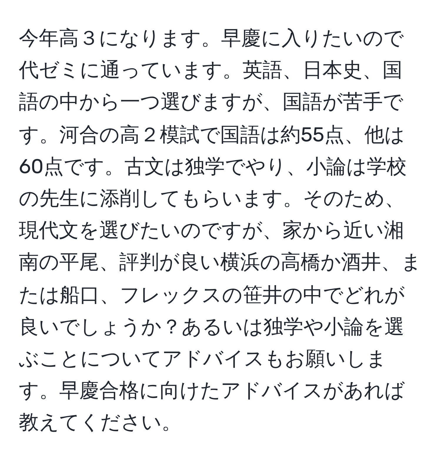 今年高３になります。早慶に入りたいので代ゼミに通っています。英語、日本史、国語の中から一つ選びますが、国語が苦手です。河合の高２模試で国語は約55点、他は60点です。古文は独学でやり、小論は学校の先生に添削してもらいます。そのため、現代文を選びたいのですが、家から近い湘南の平尾、評判が良い横浜の高橋か酒井、または船口、フレックスの笹井の中でどれが良いでしょうか？あるいは独学や小論を選ぶことについてアドバイスもお願いします。早慶合格に向けたアドバイスがあれば教えてください。