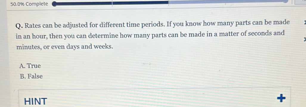 50.0% Complete
Q. Rates can be adjusted for different time periods. If you know how many parts can be made
in an hour, then you can determine how many parts can be made in a matter of seconds and
minutes, or even days and weeks.
A. True
B. False
HINT
+