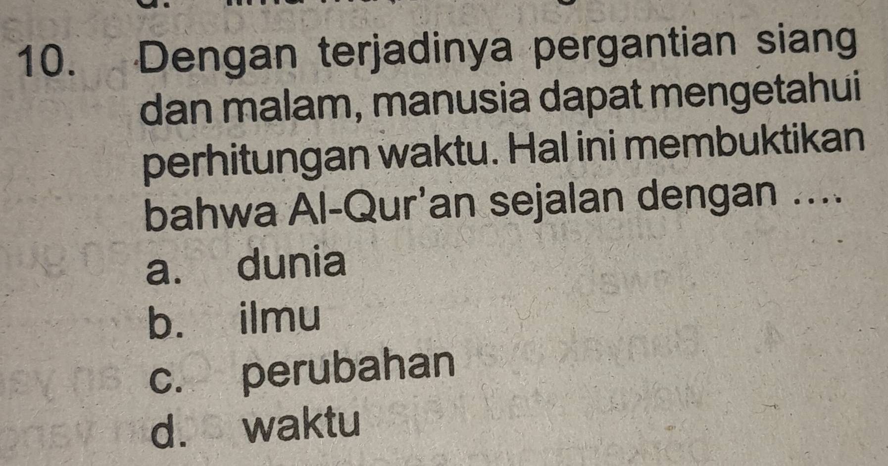 Dengan terjadinya pergantian siang
dan malam, manusia dapat mengetahui
perhitungan waktu. Hal ini membuktikan
bahwa Al-Qur'an sejalan dengan ....
a. dunia
b. ilmu
c. perubahan
d. waktu