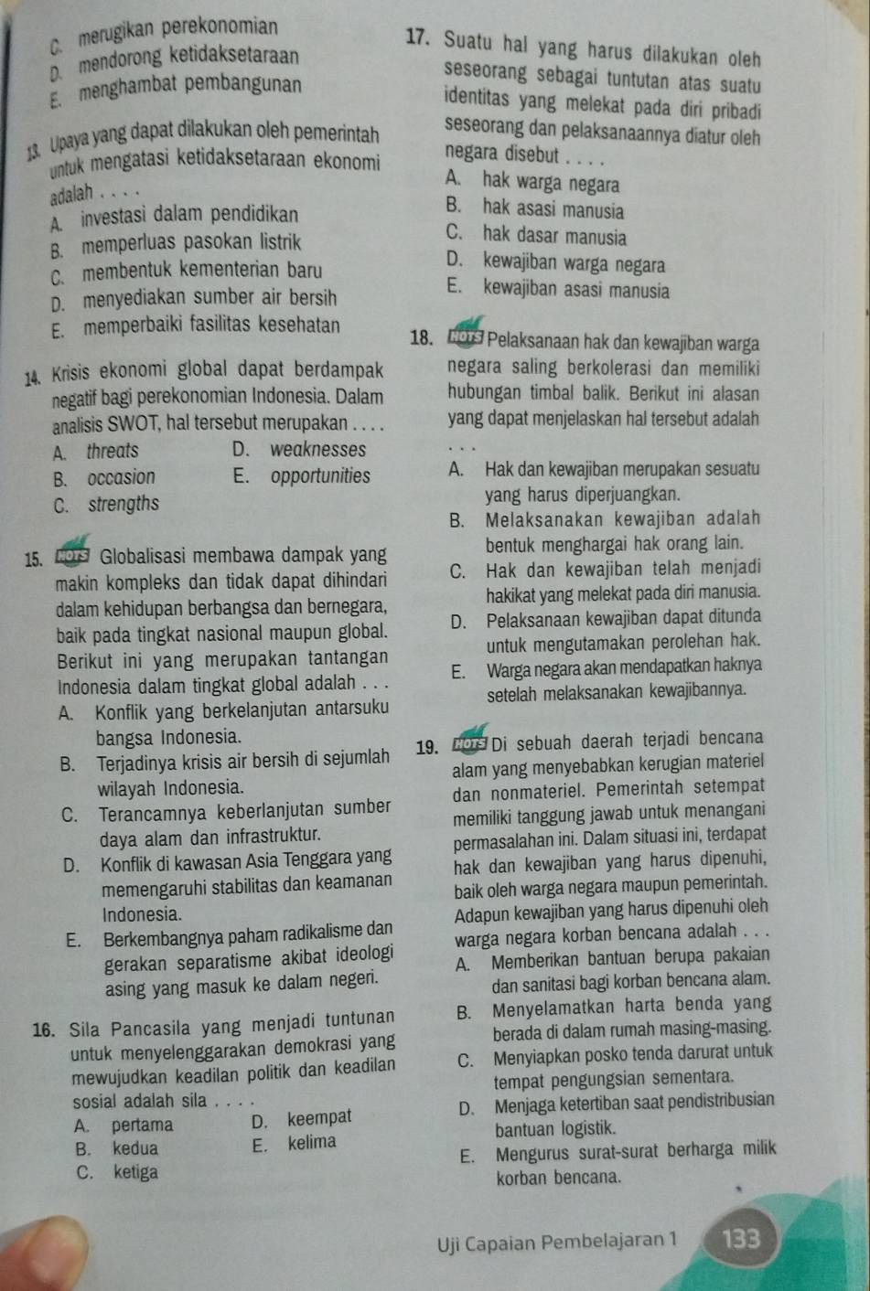 C. merugikan perekonomian
17. Suatu hal yang harus dilakukan oleh
D. mendorong ketidaksetaraan
seseorang sebagai tuntutan atas suatu
E. menghambat pembangunan
identitas yang melekat pada diri pribadi
13. Upaya yang dapat dilakukan oleh pemerintah
seseorang dan pelaksanaannya diatur oleh
untuk mengatasi ketidaksetaraan ekonomi
negara disebut . . . .
A. hak warga negara
adalah . . . .
A investasi dalam pendidikan
B. hak asasi manusia
B. memperluas pasokan listrik
C. hak dasar manusia
D. kewajiban warga negara
C. membentuk kementerian baru E. kewajiban asasi manusia
D. menyediakan sumber air bersih
E. memperbaiki fasilitas kesehatan 18. 0 Pelaksanaan hak dan kewajiban warga
14. Krisis ekonomi global dapat berdampak negara saling berkolerasi dan memiliki
negatif bagi perekonomian Indonesia. Dalam hubungan timbal balik. Berikut ini alasan
analisis SWOT, hal tersebut merupakan . . . . yang dapat menjelaskan hal tersebut adalah
A. threats D. weaknesses
B. occasion E. opportunities A. Hak dan kewajiban merupakan sesuatu
C. strengths yang harus diperjuangkan.
B. Melaksanakan kewajiban adalah
15. COS Globalisasi membawa dampak yang bentuk menghargai hak orang lain.
makin kompleks dan tidak dapat dihindari C. Hak dan kewajiban telah menjadi
dalam kehidupan berbangsa dan bernegara, hakikat yang melekat pada diri manusia.
baik pada tingkat nasional maupun global. D. Pelaksanaan kewajiban dapat ditunda
Berikut ini yang merupakan tantangan untuk mengutamakan perolehan hak.
Indonesia dalam tingkat global adalah . . . E. Warga negara akan mendapatkan haknya
setelah melaksanakan kewajibannya.
A. Konflik yang berkelanjutan antarsuku
bangsa Indonesia.
B. Terjadinya krisis air bersih di sejumlah 19. COs Di sebuah daerah terjadi bencana
wilayah Indonesia. alam yang menyebabkan kerugian materiel
C. Terancamnya keberlanjutan sumber dan nonmateriel. Pemerintah setempat
memiliki tanggung jawab untuk menangani
daya alam dan infrastruktur.
permasalahan ini. Dalam situasi ini, terdapat
D. Konflik di kawasan Asia Tenggara yang hak dan kewajiban yang harus dipenuhi,
memengaruhi stabilitas dan keamanan baik oleh warga negara maupun pemerintah.
Indonesia.
E. Berkembangnya paham radikalisme dan Adapun kewajiban yang harus dipenuhi oleh
warga negara korban bencana adalah . . .
gerakan separatisme akibat ideologi A. Memberikan bantuan berupa pakaian
asing yang masuk ke dalam negeri. dan sanitasi bagi korban bencana alam.
16. Sila Pancasila yang menjadi tuntunan B. Menyelamatkan harta benda yang
berada di dalam rumah masing-masing.
untuk menyelenggarakan demokrasi yang
mewujudkan keadilan politik dan keadilan C. Menyiapkan posko tenda darurat untuk
tempat pengungsian sementara.
sosial adalah sila . . .
A. pertama D. keempat D. Menjaga ketertiban saat pendistribusian
B. kedua E. kelima bantuan logistik.
C. ketiga E. Mengurus surat-surat berharga milik
korban bencana.
Uji Capaian Pembelajaran 1 133