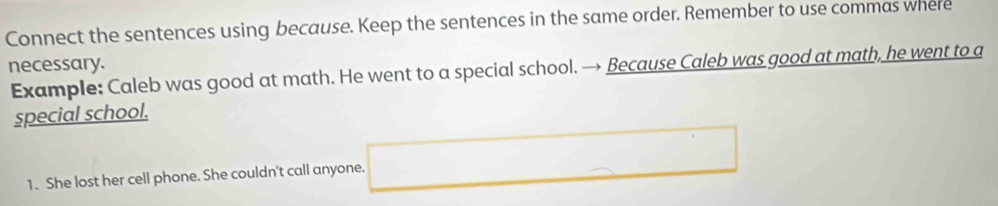 Connect the sentences using because. Keep the sentences in the same order. Remember to use commas where 
necessary. 
Example: Caleb was good at math. He went to a special school. → Because Caleb was good at math, he went to a 
special school. 
1. She lost her cell phone. She couldn't call anyone.