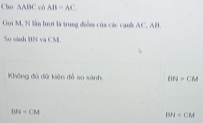 Cho AABC có AB=AC, 
Gọi M, N lần lượt là trung điểm của các cạnh AC, AB.
So sánh BN và CM.
Không đủ dữ kiện để so sánh. BN>CM
BN=CM
BN