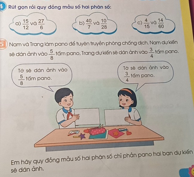 Rút gọn rồi quy đồng mẫu số hai phân số:
a)  15/12  và  27/6   40/7  và  10/28  c)  4/15  và  14/60 
b)
S  Nam và Trang làm pano để tuyên truyền phòng chống dịch. Nam dự kiến
sẽ dán ảnh vào  5/8  tấm pano, Trang dự kiến sẽ dán ảnh vào  3/4  tấm pano.
Em hãy quy đồng mẫu số hai phân số chỉ phẳn pano hai bạn dự kiến
sè dán ảnh.