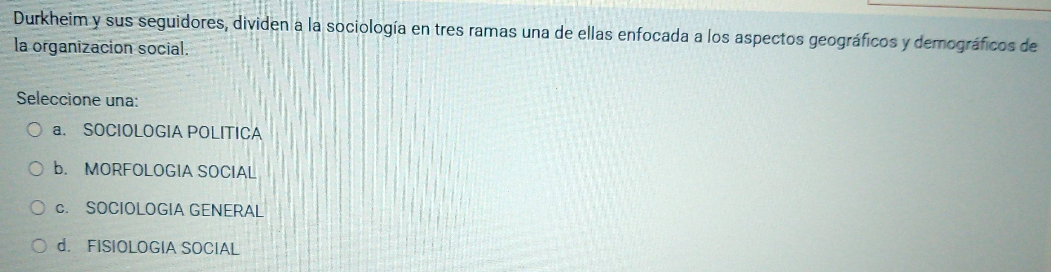 Durkheim y sus seguidores, dividen a la sociología en tres ramas una de ellas enfocada a los aspectos geográficos y demográficos de
la organizacion social.
Seleccione una:
a. SOCIOLOGIA POLITICA
b. MORFOLOGIA SOCIAL
c. SOCIOLOGIA GENERAL
d. FISIOLOGIA SOCIAL