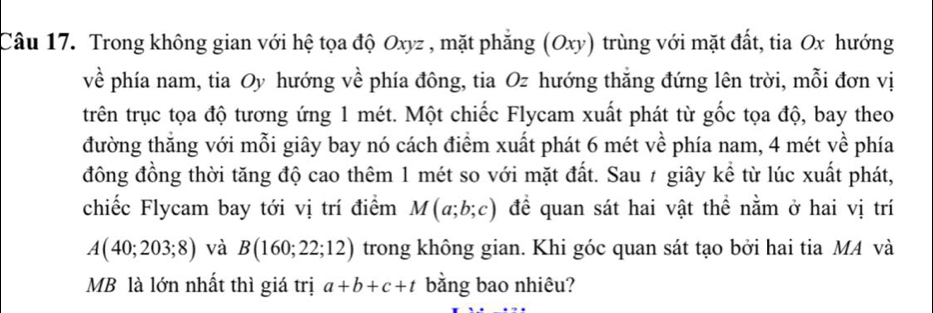 Trong không gian với hệ tọa độ Oxyz , mặt phẳng (Oxy) trùng với mặt đất, tia Ox hướng 
về phía nam, tia Oy hướng về phía đông, tia Oz hướng thắng đứng lên trời, mỗi đơn vị 
trên trục tọa độ tương ứng 1 mét. Một chiếc Flycam xuất phát từ gốc tọa độ, bay theo 
đường thẳng với mỗi giây bay nó cách điểm xuất phát 6 mét về phía nam, 4 mét về phía 
đông đồng thời tăng độ cao thêm 1 mét so với mặt đất. Sau ≠ giây kể từ lúc xuất phát, 
chiếc Flycam bay tới vị trí điểm M(a;b;c) để quan sát hai vật thể nằm ở hai vị trí
A(40;203;8) và B(160;22;12) trong không gian. Khi góc quan sát tạo bởi hai tia MA và 
MB là lớn nhất thì giá trị a+b+c+t bằng bao nhiêu?