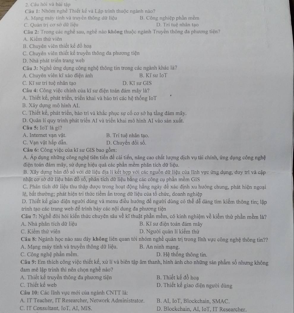 Câu hỏi và bài tập
Câu 1: Nhóm nghề Thiết kể và Lập trình thuộc ngành nào?
A. Mạng máy tính và truyền thông dữ liệu B. Công nghiệp phần mềm
C. Quản trị cơ sở dữ liệu D. Trí tuệ nhân tạo
Câu 2: Trong các nghề sau, nghề nào không thuộc ngành Truyền thông đa phương tiện?
A. Kiểm thử viên
B. Chuyên viên thiết kế đồ hoạ
C. Chuyên viên thiết kế truyền thông đa phương tiện
D. Nhà phát triển trang web
Câu 3: Nghề ứng dụng công nghệ thông tin trong các ngành khác là?
A. Chuyên viên kĩ xảo điện ảnh B. Kĩ sư IoT
C. Kĩ sư trí tuệ nhân tạo D. Kĩ sư GIS
Câu 4: Công việc chính của kĩ sư điện toán đám mây là?
A. Thiết kế, phát triển, triển khai và bảo trì các hệ thống IoT
B. Xây dựng mô hình AI.
C. Thiết kế, phát triển, bảo trì và khắc phục sự cố cơ sở hạ tằng đám mây.
D. Quản lí quy trình phát triển AI và triển khai mô hình AI vào sản xuất.
Câu 5: IoT là gì?
A. Internet vạn vật. B. Trí tuệ nhân tạo.
C. Vạn vật hấp dẫn. D. Chuyền đổi số.
Câu 6: Công việc của kĩ sư GIS bao gồm:
A. Áp dụng những công nghệ tiên tiến để cải tiến, nâng cao chất lượng dịch vụ tài chính, ứng dụng công nghệ
điện toán đám mây, sử dụng hiệu quả các phần mềm phân tích dữ liệu.
B. Xây dựng bản đồ số với dữ liệu địa lí kết hợp với các nguồn dữ liệu của lĩnh vực ứng dụng, duy trì và cập
nhật cơ sở dữ liệu bản đồ số, phân tích dữ liệu bằng các công cụ phần mềm GIS
C. Phân tích dữ liệu thu thập được trong hoạt động hằng ngày để xác định xu hướng chung, phát hiện ngoại
lệ, bất thường; phát hiện tri thức tiềm ẩn trong dữ liệu của tổ chức, doanh nghiệp
D. Thiết kế giao diện người dùng và menu điều hướng để người dùng có thể dễ dàng tìm kiếm thông tin; lập
trình tạo các trang web để trình bày các nội dung đa phương tiện
Câu 7: Nghề đòi hỏi kiến thức chuyên sâu về kĩ thuật phần mềm, có kinh nghiệm về kiểm thử phần mềm là?
A. Nhà phân tích dữ liệu B. Kĩ sư điện toán đám mây
C. Kiểm thử viên D. Người quản lí kiểm thử
Câu 8: Ngành học nào sau đây không liên quan tới nhóm nghề quản trị trong lĩnh vực công nghệ thông tin??
A. Mạng máy tính và truyền thông dữ liệu. B. An ninh mạng.
C. Công nghệ phần mềm. D. Hệ thống thông tin.
Câu 9: Em thích công việc thiết kế, xử lí và biên tập âm thanh, hình ảnh cho những sản phẩm số nhưng không
đam mê lập trình thì nên chọn nghề nào?
A. Thiết kế truyền thông đa phương tiện B. Thiết kế đồ hoạ
C. Thiết kế web D. Thiết kế giao diện người dùng
Câu 10: Các lĩnh vực mới của ngành CNTT là:
A. IT Teacher, IT Researcher, Network Administrator. B. AI, IoT, Blockchain, SMAC.
C. IT Consultant, IoT, AI, MIS. D. Blockchain, AI, IoT, IT Researcher.
