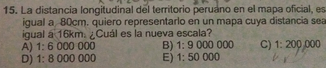 La distancia longitudinal del territorio peruano en el mapa oficial, es
igual a 80cm. quiero representarlo en un mapa cuya distancia sea
igual a 16km. ¿Cuál es la nueva escala?
A) 1:6 000 000 B) 1:9000000 C) 1:200,000
D) 1:800 0 000 E) 1:50000