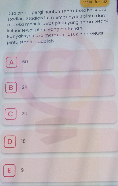 Sobat Tips
Dua orang pergi nonton sepak bola ke suatu
stadion. Stadion itu mempunyai 3 pintu dan
mereka masuk lewat pintu yang sama tetapi
keluar lewat pintu yang berlainan.
Banyaknya cara mereka masuk dan keluar
pintu stadion adalah
A 60
B 24
C 20
D 18
E ₹9