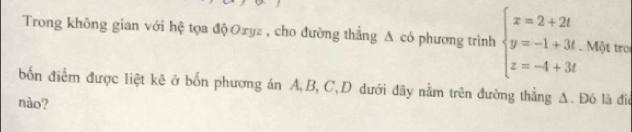 Trong không gian với hệ tọa độ Oxyz , cho đường thẳng Δ có phương trình beginarrayl x=2+2t y=-1+3t z=-4+3tendarray.. Một tro 
bốn điểm được liệt kê ở bốn phương án A, B, C,D dưới đây nằm trên đường thẳng A. Đó là điể 
nào?