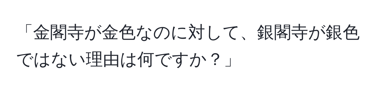 「金閣寺が金色なのに対して、銀閣寺が銀色ではない理由は何ですか？」