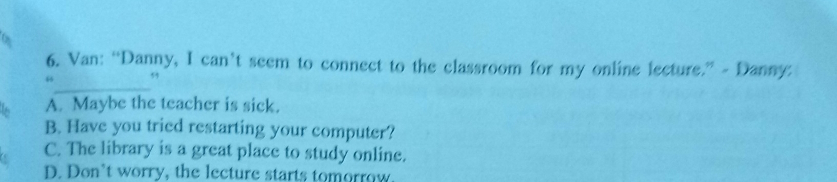 Van: “Danny, I can’t seem to connect to the classroom for my online lecture.” - Danny:
_
5
5
A. Maybe the teacher is sick.
B. Have you tried restarting your computer?
C. The library is a great place to study online.
D. Don’t worry, the lecture starts tomorrow.