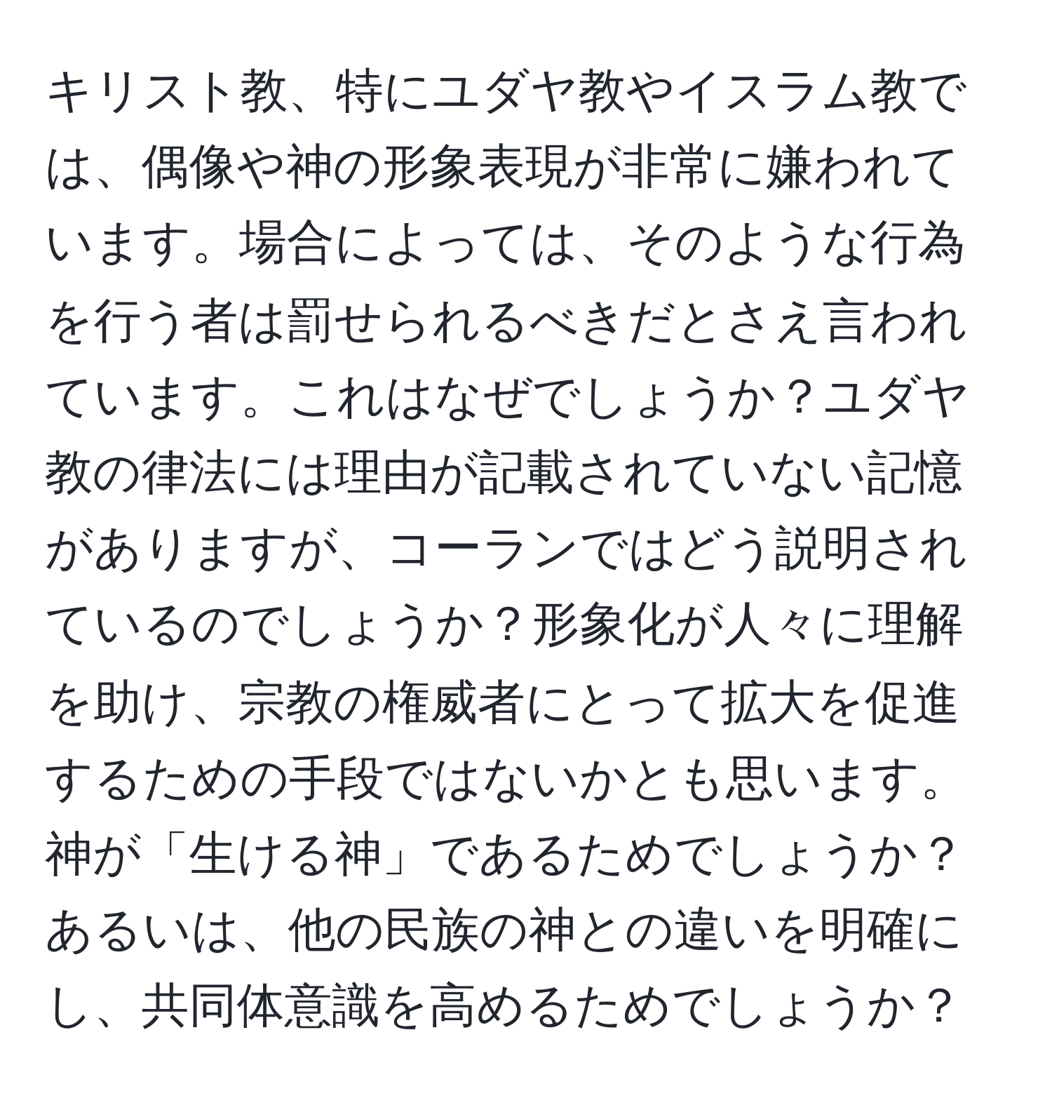 キリスト教、特にユダヤ教やイスラム教では、偶像や神の形象表現が非常に嫌われています。場合によっては、そのような行為を行う者は罰せられるべきだとさえ言われています。これはなぜでしょうか？ユダヤ教の律法には理由が記載されていない記憶がありますが、コーランではどう説明されているのでしょうか？形象化が人々に理解を助け、宗教の権威者にとって拡大を促進するための手段ではないかとも思います。神が「生ける神」であるためでしょうか？あるいは、他の民族の神との違いを明確にし、共同体意識を高めるためでしょうか？