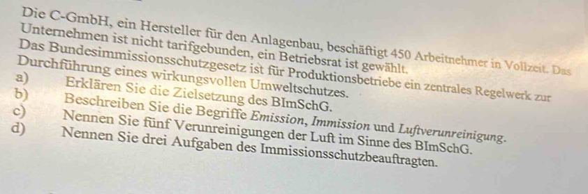 Die C-GmbH, ein Hersteller für den Anlagenbau, beschäftigt 450 Arbeitnehmer in Vollzeit. Das 
Unternehmen ist nicht tarifgebunden, ein Betriebsrat ist gewählt. 
Das Bundesimmissionsschutzgesetz ist für Produktionsbetriebe ein zentrales Regelwerk zur 
Durchführung eines wirkungsvollen Umweltschutzes. 
a) Erklären Sie die Zielsetzung des BImSchG. 
b) Beschreiben Sie die Begriffe Emission, Immission und Luftverunreinigung. 
c) Nennen Sie fünf Verunreinigungen der Luft im Sinne des BImSchG. 
d) Nennen Sie drei Aufgaben des Immissionsschutzbeauftragten.