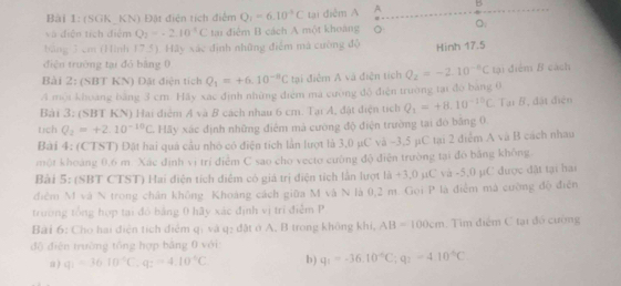 (SGK  KN) Đật điện tích điểm Q_1=6.10°C tại điễm A A B
và diện tích điểm Q_2=-2.10^(-1)C tạai điểm B cách A một khoảng 。
bảng 3 cm (Hình 17.5). Hãy xác định những điểm mà cường độ Hinh 17.5
điện trường tại đỏ bằng 0
Bài 2: (SBT KN) Đặt điện tích Q_1=+6.10^(-8)C tại điễm A và điện tích Q_2=-2.10^(-6)C tại điểm B cách
A mội khoảng bằng 3 cm. Hãy xác định những điểm ma cường độ điện trường tại đó bang 0
Bài 3: (SBT KN) Hai điểm A và B cách nhau 6 cm. Tại A, đật điện tích Q_1=+8.10^(-10)C Tại B, đất điện
tich Q_2=+2.10^(-10)C Hãy xác định những điểm mà cường độ điện trường tại đò bằng 0
Bài 4: (CTST) Đặt hai quá cầu nhỏ có điện tích lần lượt là 3,0 µC và -3,5 µC tại 2 điểm A và B cách nhau
một khoảng 0,6 m. Xắc định vị trí điểm C sao cho vecto cường độ điễn trường tại đó bằng không
Bài 5: (SBT CTST) Hai điện tích điểm có giả trị điện tích lần lượt là +3,0 µC và -5,0 µC được đặt tại hai
điễm M và N trong chân không Khoảng cách giữa M và N là 0,2 m. Gọi P là điễm mã cường độ điễn
trường tổng hợp tại đó bảng 0 hãy xác định vị trí điễm P
Bài 6: Cho hai điện tích điểm qị và q: đặt ở A, B trong không khi, AB=100cm Tim điểm C tại đó cường
độ điện trường tổng hợp bằng 0 với:
a ) q_1=3610°C,q_2=4.10°C b) q_1=-36.10°C;q_2=4.10°C