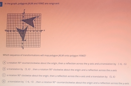 In the graph, pollygons JKLM and YXWZ are congruent
Which sequence of transformations will map polygon JKIM onto polygon YXWZ?
A a rotation 90° counterclockwise about the origin, then a reflection across the y-axis and a translation by (-6,-5)
B  a translation by (5,6) , then a rotation 90° clockwise about the origin and a reflection across the x-axis
c ) a rotation 90° clockwise about the origin, then a reflection across the x-axis and a translation by (5,6)
D | a translation by (-6,-5) , then a rotation 90° counterclockwise about the origin and a reflection across the y-axis