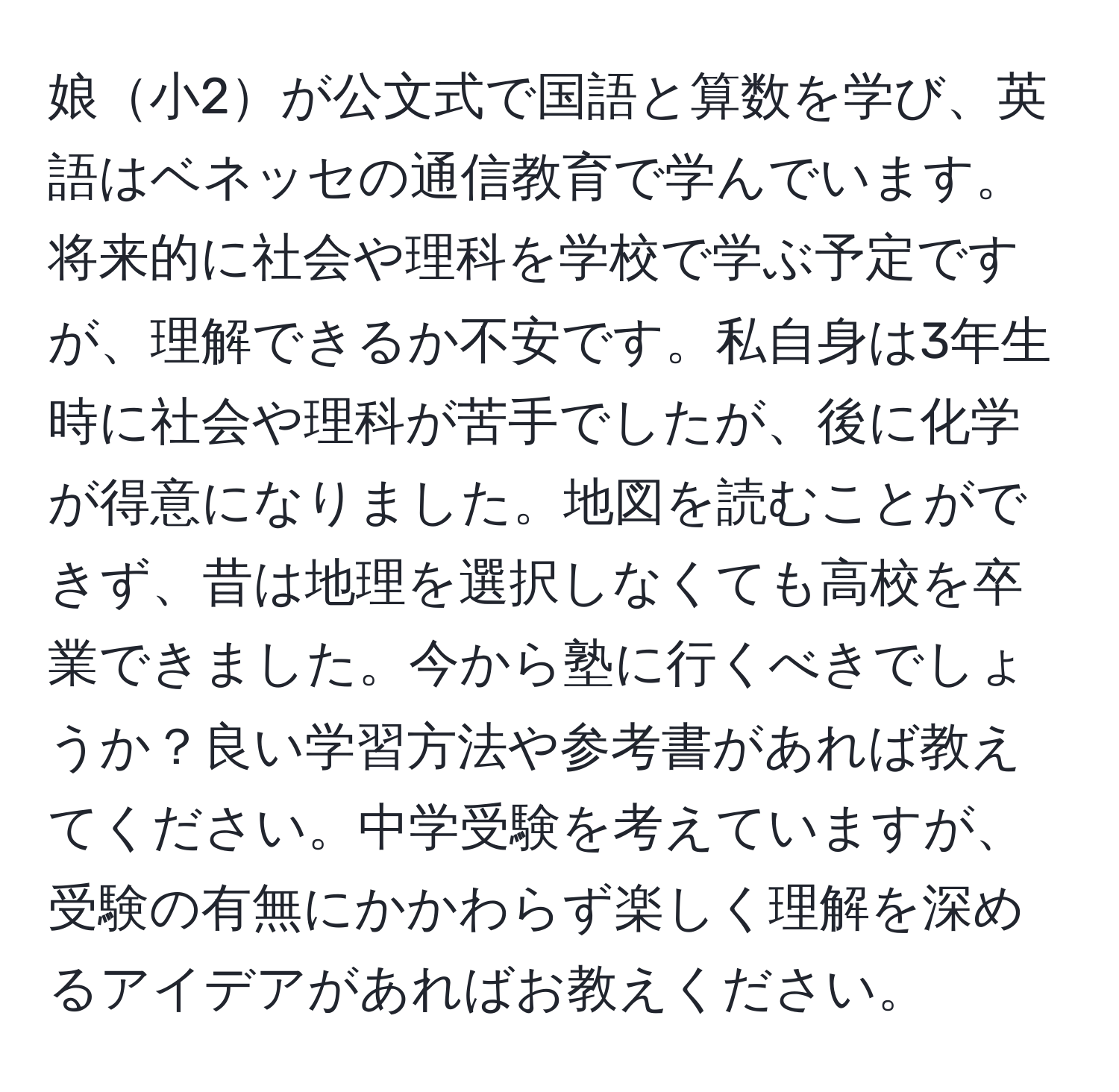 娘小2が公文式で国語と算数を学び、英語はベネッセの通信教育で学んでいます。将来的に社会や理科を学校で学ぶ予定ですが、理解できるか不安です。私自身は3年生時に社会や理科が苦手でしたが、後に化学が得意になりました。地図を読むことができず、昔は地理を選択しなくても高校を卒業できました。今から塾に行くべきでしょうか？良い学習方法や参考書があれば教えてください。中学受験を考えていますが、受験の有無にかかわらず楽しく理解を深めるアイデアがあればお教えください。