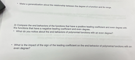 Make a generalization about the relationship between the degree of a function and its range. 
3) Compare the end behaviors of the functions that have a positive leading coefficient and even degree with 
the functions that have a negative leading coefficient and even degree. 
What do you notice about the end behaviors of polynomial functions with an even degree? 
What is the impact of the sign of the leading coefficient on the end behavior of polynomial functions with an 
even degree?