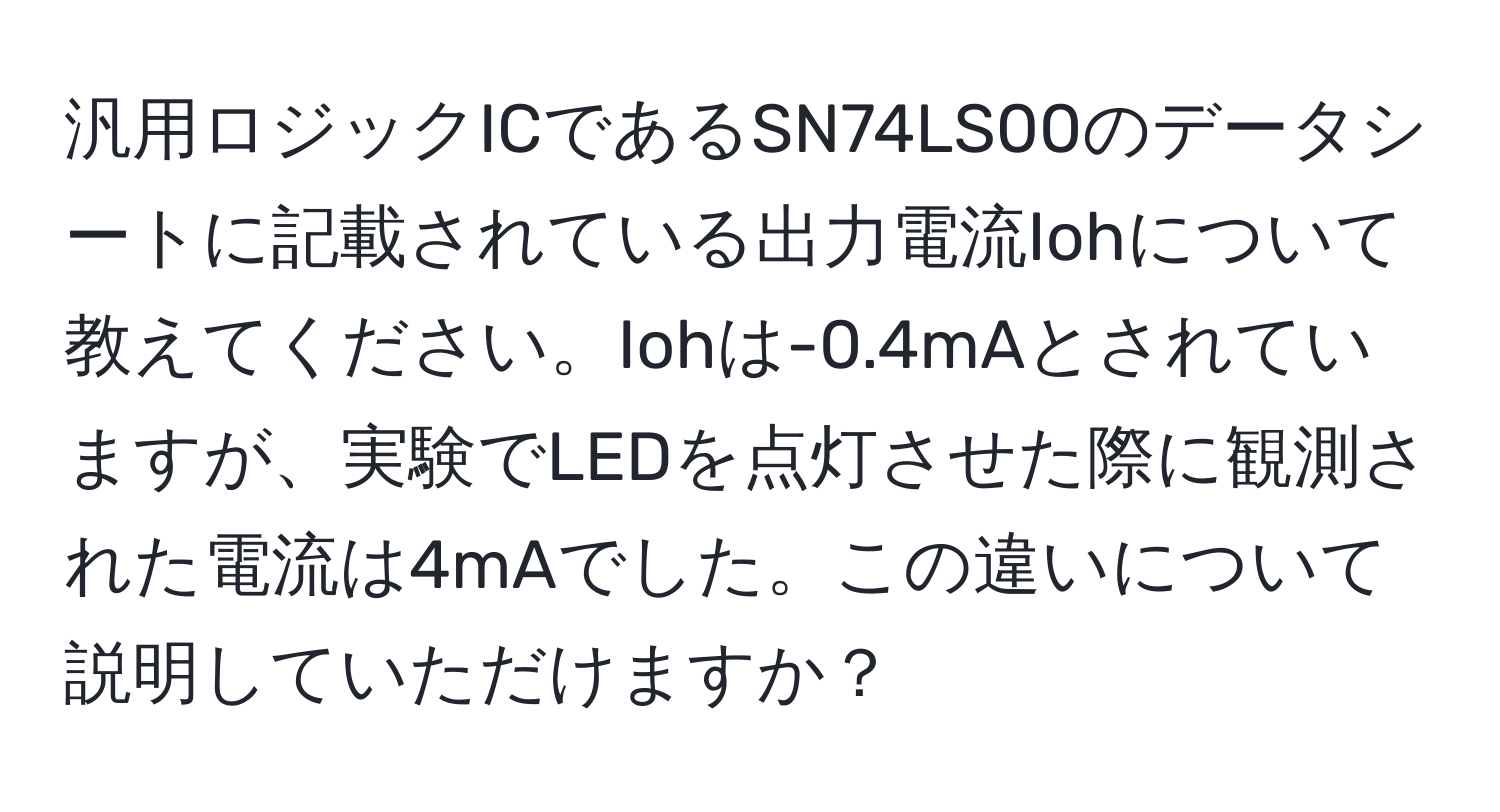 汎用ロジックICであるSN74LS00のデータシートに記載されている出力電流Iohについて教えてください。Iohは-0.4mAとされていますが、実験でLEDを点灯させた際に観測された電流は4mAでした。この違いについて説明していただけますか？