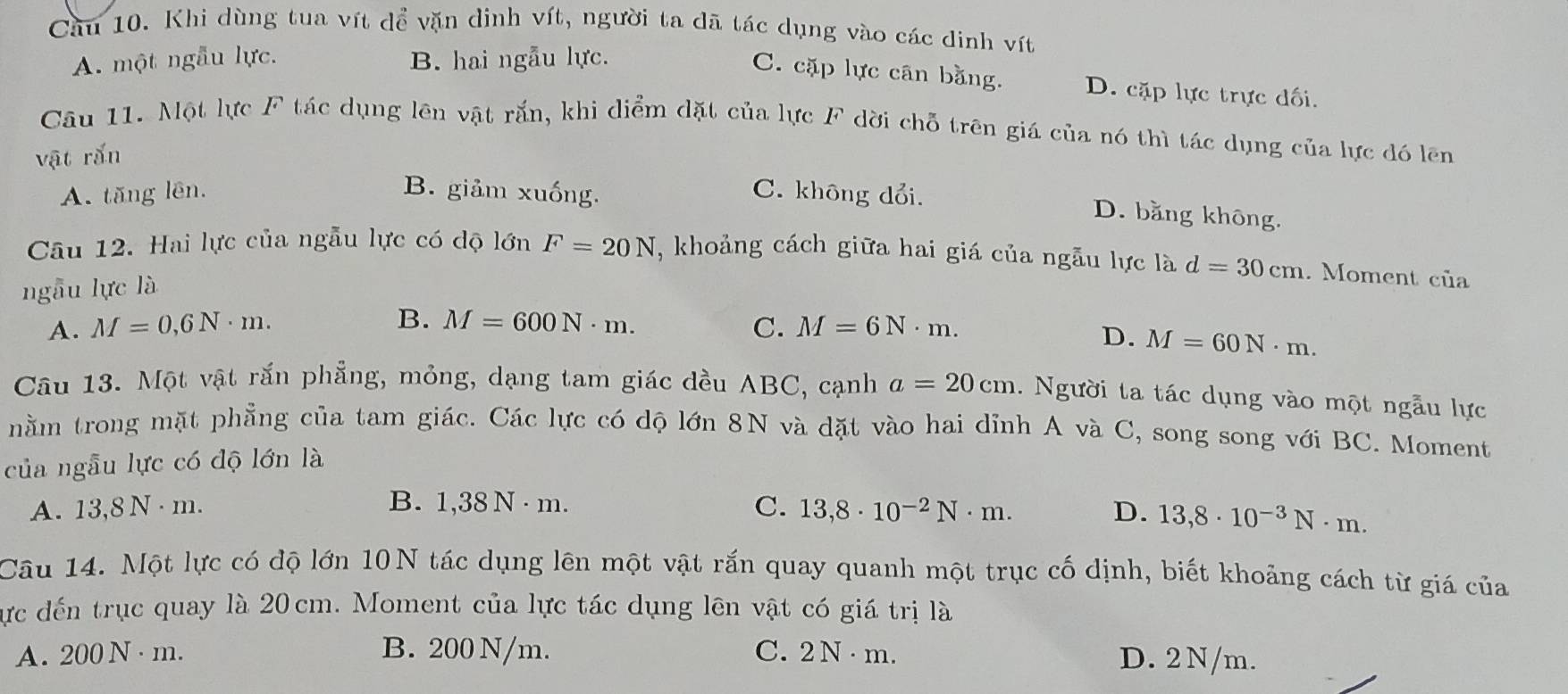 Khi dùng tua vít dể vặn dinh vít, người ta dã tác dụng vào các dinh vít
A. một ngẫu lực. B. hai ngẫu lực.
C. cặp lực cân bằng. D. cặp lực trực đối.
Câu 11. Một lực F tác dụng lên vật rắn, khi diểm đặt của lực F dời chỗ trên giá của nó thì tác dụng của lực đó lên
vật rắn
A. tăng lên. B. giảm xuống.
C. không dổi. D. bằng không.
Câu 12. Hai lực của ngẫu lực có dộ lớn F=20N , khoảng cách giữa hai giá của ngẫu lực là d=30cm. Moment của
ngẫu lực là
B.
A. M=0,6N· m. M=600N· m. C. M=6N· m.
D. M=60N· m. 
Câu 13. Một vật rắn phẳng, mỏng, dạng tam giác đều ABC, cạnh a=20cm. Người ta tác dụng vào một ngẫu lực
nằm trong mặt phẳng của tam giác. Các lực có dộ lớn 8N và dặt vào hai dỉnh A và C, song song với BC. Moment
của ngẫu lực có độ lớn là
B.
A. 13,8 N · m. 1,38N· m. C. 13,8· 10^(-2)N· m. D. 13,8· 10^(-3)N· m. 
Câu 14. Một lực có độ lớn 10N tác dụng lên một vật rắn quay quanh một trục cố dịnh, biết khoảng cách từ giá của
lực đến trục quay là 20 cm. Moment của lực tác dụng lên vật có giá trị là
A. 2 00 N · m. B. 200 N/m. C. 2N· m
D. 2N/m.