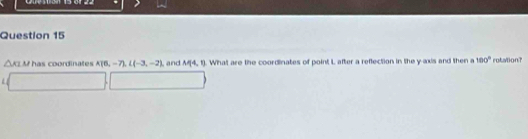 △ ATM has coordinates A(0,-7), L(-3,-2) and M(4,1). What are the coordinates of point L after a reflection in the y axis and then a 100° rotation?
L [