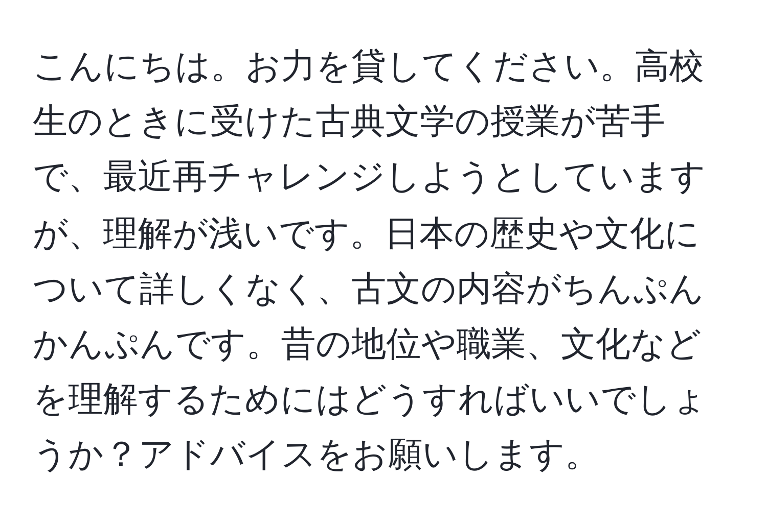 こんにちは。お力を貸してください。高校生のときに受けた古典文学の授業が苦手で、最近再チャレンジしようとしていますが、理解が浅いです。日本の歴史や文化について詳しくなく、古文の内容がちんぷんかんぷんです。昔の地位や職業、文化などを理解するためにはどうすればいいでしょうか？アドバイスをお願いします。