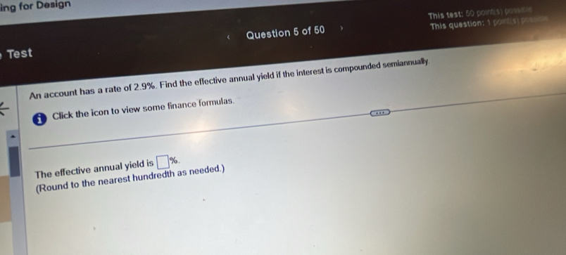 ing for Design 
This test: 50 pointis) possice 
Question 5 of 50 This question: 1 point(s) possibls 
Test 
An account has a rate of 2.9%. Find the effective annual yield if the interest is compounded semiannually 
Click the icon to view some finance formulas. 
The effective annual yield is □ %. 
(Round to the nearest hundredth as needed.)