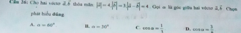 Cầu 26: Cho hai vécto vector a, vector b thỏa mân |vector a|=4; |vector b|=3; |vector a-vector b|=4 Gọi α là góc giữa hai véctơ vector a, vector b Chọn
phát biểu đúng
A. alpha =60°. B. alpha =30° C. cos alpha = 1/3  D. cos alpha =frac 3